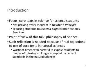 Introduction
•Focus: core texts in science for science students
• Not proving every theorem in Newton’s Principia
• Exposing students to selected pages from Newton’s
Principia
•Point of view of this talk: philosophy of science
•Such reflection is needed because of real objections
to use of core texts in natural sciences
• Waste of time: even harmful to expose students to
modes of thinking no longer accepted by current
standards in the natural sciences
2
 