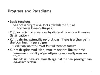Progress and Paradigms
• Basic tension:
• Science is progressive, looks towards the future
• History looks towards the past
• Popper: science advances by discarding wrong theories
(falsification)
• Kuhn: during scientific revolutions, there is a change in
the dominating paradigm
• Evolution: only the most fruitful theories survive
• Kuhn: despite evolution, two important limitations:
• Incommensurability of paradigms (cannot really compare
them)
• Kuhn-loss: there are some things that the new paradigm can
no longer explain
3
 
