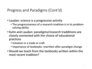 Progress and Paradigms (Cont’d)
• Laudan: science is a progressive activity
• The progressiveness of a research tradition is in its problem-
solving ability
• Kuhn and Laudan: paradigms/research tradditions are
closely connected with the choice of educational
practices
• Initiation in a trade or craft
• Importance of textbooks: rewritten after paradigm change
• Should we teach from the textbooks written within the
most recent tradition?
• )
4
 