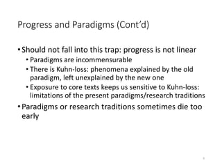 Progress and Paradigms (Cont’d)
•Should not fall into this trap: progress is not linear
• Paradigms are incommensurable
• There is Kuhn-loss: phenomena explained by the old
paradigm, left unexplained by the new one
• Exposure to core texts keeps us sensitive to Kuhn-loss:
limitations of the present paradigms/research traditions
•Paradigms or research traditions sometimes die too
early
5
 