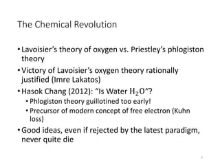 The Chemical Revolution
•Lavoisier’s theory of oxygen vs. Priestley’s phlogiston
theory
•Victory of Lavoisier’s oxygen theory rationally
justified (Imre Lakatos)
•Hasok Chang (2012): “Is Water H2O”?
• Phlogiston theory guillotined too early!
• Precursor of modern concept of free electron (Kuhn
loss)
•Good ideas, even if rejected by the latest paradigm,
never quite die
6
 