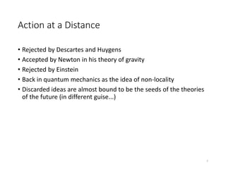 Action at a Distance
• Rejected by Descartes and Huygens
• Accepted by Newton in his theory of gravity
• Rejected by Einstein
• Back in quantum mechanics as the idea of non-locality
• Discarded ideas are almost bound to be the seeds of the theories
of the future (in different guise...)
7
 
