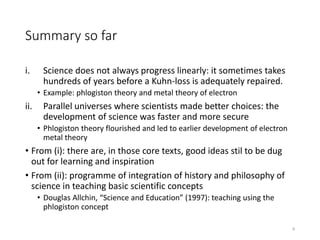 Summary so far
i. Science does not always progress linearly: it sometimes takes
hundreds of years before a Kuhn-loss is adequately repaired.
• Example: phlogiston theory and metal theory of electron
ii. Parallel universes where scientists made better choices: the
development of science was faster and more secure
• Phlogiston theory flourished and led to earlier development of electron
metal theory
• From (i): there are, in those core texts, good ideas stil to be dug
out for learning and inspiration
• From (ii): programme of integration of history and philosophy of
science in teaching basic scientific concepts
• Douglas Allchin, “Science and Education” (1997): teaching using the
phlogiston concept
8
 