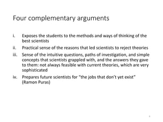 Four complementary arguments
i. Exposes the students to the methods and ways of thinking of the
best scientists
ii. Practical sense of the reasons that led scientists to reject theories
iii. Sense of the intuitive questions, paths of investigation, and simple
concepts that scientists grappled with, and the answers they gave
to them: not always feasible with current theories, which are very
sophisticated
iv. Prepares future scientists for “the jobs that don’t yet exist”
(Ramon Puras)
9
 