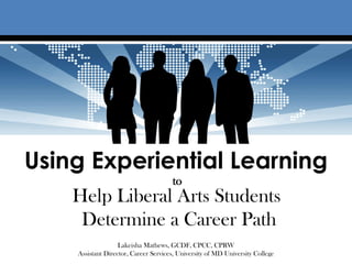 Using Experiential Learning
                                      to
    Help Liberal Arts Students
     Determine a Career Path
                   Lakeisha Mathews, GCDF, CPCC, CPRW
    Assistant Director, Career Services, University of MD University College
 