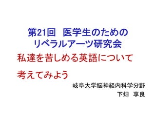 第21回 医学生のための
リベラルアーツ研究会
岐阜大学脳神経内科学分野
下畑 享良
私達を苦しめる英語について
考えてみよう
 