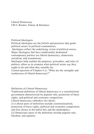 Liberal Democracy
CH 6: Riemer, Simon, & Romance
Political Ideologies
Political ideologies are the beliefs and practices that guide
political actors in political communities;
Ideologies reflect the underlying vision of political actors;
Major ideologies that have traditionally dominated
contemporary politics are liberal democracy, democratic
socialism, and communism;
Ideologies help explain the purposes, principles, and rules of
politics; allow us to examine what political actors say they
ought to do and what they actually do;
Central question of Chapter 6 is, “What are the strengths and
weaknesses of liberal democracy?”
Definition of Liberal Democracy
Traditional definition of liberal democracy is a constitutional
government characterized by popular rule, protection of basic
rights, and political and economic competition.
Liberal democracy embodies two ideals:
(1) Liberal parts of definition include constitutionalism,
protection of basic rights, political and economic competition,
and free choice at the ballot box and the marketplace.
(2) Democratic parts of the definition include popular rule,
freedom, and equality.
 