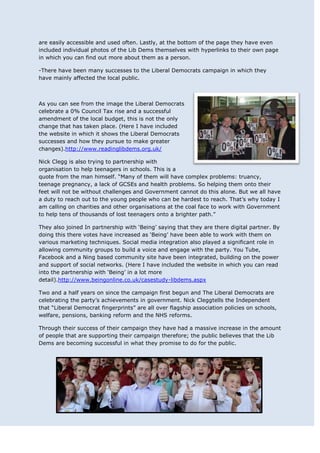 are easily accessible and used often. Lastly, at the bottom of the page they have even
included individual photos of the Lib Dems themselves with hyperlinks to their own page
in which you can find out more about them as a person.

-There have been many successes to the Liberal Democrats campaign in which they
have mainly affected the local public.



As you can see from the image the Liberal Democrats
celebrate a 0% Council Tax rise and a successful
amendment of the local budget, this is not the only
change that has taken place. (Here I have included
the website in which it shows the Liberal Democrats
successes and how they pursue to make greater
changes).http://www.readinglibdems.org.uk/

Nick Clegg is also trying to partnership with
organisation to help teenagers in schools. This is a
quote from the man himself. “Many of them will have complex problems: truancy,
teenage pregnancy, a lack of GCSEs and health problems. So helping them onto their
feet will not be without challenges and Government cannot do this alone. But we all have
a duty to reach out to the young people who can be hardest to reach. That‟s why today I
am calling on charities and other organisations at the coal face to work with Government
to help tens of thousands of lost teenagers onto a brighter path.”

They also joined In partnership with „Being‟ saying that they are there digital partner. By
doing this there votes have increased as „Being‟ have been able to work with them on
various marketing techniques. Social media integration also played a significant role in
allowing community groups to build a voice and engage with the party. You Tube,
Facebook and a Ning based community site have been integrated, building on the power
and support of social networks. (Here I have included the website in which you can read
into the partnership with „Being‟ in a lot more
detail).http://www.beingonline.co.uk/casestudy-libdems.aspx

Two and a half years on since the campaign first begun and The Liberal Democrats are
celebrating the party‟s achievements in government. Nick Cleggtells the Independent
that “Liberal Democrat fingerprints” are all over flagship association policies on schools,
welfare, pensions, banking reform and the NHS reforms.

Through their success of their campaign they have had a massive increase in the amount
of people that are supporting their campaign therefore; the public believes that the Lib
Dems are becoming successful in what they promise to do for the public.
 