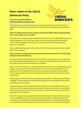 News report on the Liberal
Democrats Party
Liberal democrats Official Website:
http://www.libdems.org.uk/home.aspx

The liberal democrats are a political party, who are socialists and believe in the redistribution of
wealth, the human rights law, cultural liberalism and civil liberties. Nick clegg was elected leader in
2007.

(While I am talking about their main messages and ideas their official website is displayed behind
me on a screen while I am sat on a desk)

The Lib dems main message and ideas said by them in this statement “The Liberal Democrats exist to
build and safeguard a fair, free and open society, in which we seek to balance the fundamental
values of liberty, equality and community and in which no-one shall be enslaved by poverty,
ignorance or conformity”

And as a whole what they want to achieve, they said “We aim to disperse power, to foster diversity
and to nurture creativity”

(Here are images are displayed of people who represent the Liberal democrats such as Nick Clegg
himself and some of his followers.)

The target audience of the campaign overall is for people over 18 who can vote, but in order to get
their votes they target individual groups, such as couples, communities, homosexuals, children and
their schools. The way in which they target them are below:

When it comes to communities as a whole liberal democrats believe its time communities came back
together. In order to do this the Lib dems want to run it’s to local services instead of the central
governments and by helping protect local services by funding for sustainable transport, projects
plans for giving couples more freedom to organise parental leave also providing a fairer future for
social housing.

Offering support to millions of families affected with spiralling debts, rising foods and unaffordable
mortgages. This would be done by cutting taxes for people who are at the bottom of the economy
then working their way upwards.

Especially focusing on Children and their education as they are our next generation. They want to
aim to cut the size of classes also Allow the teachers the freedom to extend the time in which they
teach classes, raising money for more one to one classes. They will spend an extra 7 billion for the
poorest kids to start a better life.

One of the strategies of the campaign and methods used to reach their target audience is by doing
smaller campaigns like save money, stay warm and go green which is to help people in the local
community. This campaign has three goals; increasing the awareness of saving insulation schemes,
ensuring older people are getting the help they need to stay warm for the winter and finally giving
 