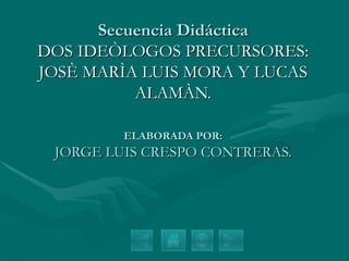 Secuencia Didáctica DOS IDEÒLOGOS PRECURSORES: JOSÈ MARÌA LUIS MORA Y LUCAS ALAMÀN. ELABORADA POR: JORGE LUIS CRESPO CONTRERAS. 