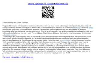 Liberal Feminism vs. Radical Feminism Essay
Liberal Feminism and Radical Feminism
The goal of feminism as both a social movement and political movement is to make women and men equal not only culturally, but socially and
legally. Even though there are various types of feminism that focus on different goals and issues, the ultimate end tofeminism is abolishing gender
inequality that has negative effects on women in our society. The issues and goals that a feminist may have are dependent on the social
organization or the type of economic structure that is present. However, an ultimate end (a goal, achievement and/or accomplishment) would have
to be social equality between men and women. This would mean the elimination of bias and discrimination towards women and the elimination
...show more content...
They also argue that gender inequality in not the outcome of choices, personal attributes or relationships with others, but structural sources such
as workplaces, schools, and the government as they are unable to provide women with the same resources as men. This includes healthcare,
education, equal wages and an overall balance between men and women. On the other hand, radical feminism is a form of resistance feminism,
which means their issues primarily lie within patriarchy or men's dominance towards women. They argue that patriarchy is found wherever
men and women are in contact with each other. They believe that patriarchy is almost impossible to abolish because to be superior is an
attribute that most men have acquired of is already "built" into them. And whether it's consciously or subconsciously, these traits are applied
into their privileges that Western society has given them (because they are men) and displayed within all the different aspects and occupations
in their lives. The main view of liberal feminism is that all people are created equal by God and deserve equal rights. These types of feminists
believe that oppression only exists because of the way men and women are socialized by society, which supports patriarchy and keeps men in
powerful positions. Liberal feminists believe that women have the same mental capacity as males and should
Get more content on HelpWriting.net
 