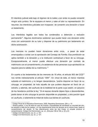 El interdicto judicial está bajo el régimen de la tutela y por ende no puede consentir
ningún acto jurídico. Se le equipara al menor y cabe al tutor su representación. En
resumen, los interdictos judiciales son incapaces de consentir una donación o hacer
un testamento.
Los interdictos legales son todos los condenados a detención o reclusión
permanente14
. Algunos doctrinarios sostienen que puede hacer una donación entre
vivos con autorización de su tutor y disponer de su patrimonio por testamento sin
dicha autorización.
Los menores no pueden hacer donaciones entre vivos, a pesar de estar
emancipados o contar con la aprobación del Consejo de Familia. Esa prohibición se
aplica también a la donación y a la institución contractual a favor de su cónyuge.
Excepcionalmente, el menor puede efectuar una donación por contrato de
matrimonio con el consentimiento y la asistencia de las personas cuya aprobación se
requiere para la validez de su matrimonio.15
En cuanto a los testamentos de los menores de 16 años, el artículo 903 del CCD16
nos remite indirectamente al artículo 109417
. En virtud de éste, el menor mientras
subsista el matrimonio y no tengan descendencia, “podría disponer en favor de su
cónyuge, en propiedad, de todo aquello de que pudiera disponer en favor de un
extraño; y además, del usufructo de la totalidad de la parte cuya cesión, en perjuicio
de los herederos prohíbe la ley.” Si el esposo donante dejara hijos o descendientes,
podrá donar al otro cónyuge la porción disponible en propiedad, y otra porción igual
en usufructo, o solamente la mitad de todos sus bienes en usufructo.
14
Código Penal de la República Dominicana, 2005, República Dominicana, 264, p. 10.
15
Ambos padres, o uno de ellos en caso de muerte o imposibilidad de manifestar su voluntad del otro;
los abuelos a falta de los padres; y si hay disentimiento entre los abuelos de la misma línea, basta el
consentimiento del abuelo. Si hay disentimiento entre las dos líneas, el empate produce el
consentimiento. Código Civil Dominicano, op. cit., Artículos 148 al 150, p. 22 y 23.
16
Código Civil Dominicano, op. cit., p. 101.
17
Código Civil Dominicano, op. cit., p. 121.
10
 