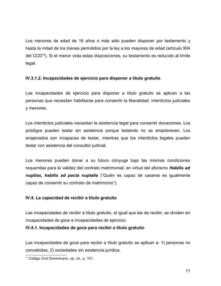 Los menores de edad de 16 años o más sólo pueden disponer por testamento y
hasta la mitad de los bienes permitidos por la ley a los mayores de edad (artículo 904
del CCD18
). Si el menor viola estas disposiciones, su testamento es reducido al límite
legal.
IV.3.1.2. Incapacidades de ejercicio para disponer a título gratuito
Las incapacidades de ejercicio para disponer a título gratuito se aplican a las
personas que necesitan habilitarse para consentir la liberalidad: interdictos judiciales
y menores.
Los interdictos judiciales necesitan la asistencia legal para consentir donaciones. Los
pródigos pueden testar sin asistencia porque testando no se empobrecen. Los
enajenados son incapaces de testar, mientras que los interdictos legales pueden
testar con asistencia del consultor judicial.
Los menores pueden donar a su futuro cónyuge bajo las mismas condiciones
requeridas para la validez del contrato matrimonial, en virtud del aforismo Habilis ad
nuptias, habilis ad pacta nuptalia (“Quién es capaz de casarse es igualmente
capaz de consentir su contrato de matrimonio”).
IV.4. La capacidad de recibir a título gratuito
Las incapacidades de recibir a título gratuito, al igual que las de recibir, se dividen en
incapacidades de goce e incapacidades de ejercicio.
IV.4.1. Incapacidades de goce para recibir a título gratuito
Las incapacidades de goce para recibir a título gratuito se aplican a: 1) personas no
concebidas; 2) sociedades sin existencia jurídica.
18
Código Civil Dominicano, op. cit., p. 101.
11
 