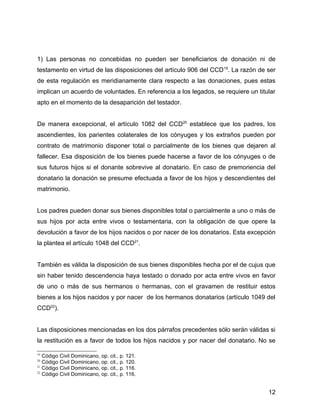1) Las personas no concebidas no pueden ser beneficiarios de donación ni de
testamento en virtud de las disposiciones del artículo 906 del CCD19
. La razón de ser
de esta regulación es meridianamente clara respecto a las donaciones, pues estas
implican un acuerdo de voluntades. En referencia a los legados, se requiere un titular
apto en el momento de la desaparición del testador.
De manera excepcional, el artículo 1082 del CCD20
establece que los padres, los
ascendientes, los parientes colaterales de los cónyuges y los extraños pueden por
contrato de matrimonio disponer total o parcialmente de los bienes que dejaren al
fallecer. Esa disposición de los bienes puede hacerse a favor de los cónyuges o de
sus futuros hijos si el donante sobrevive al donatario. En caso de premoriencia del
donatario la donación se presume efectuada a favor de los hijos y descendientes del
matrimonio.
Los padres pueden donar sus bienes disponibles total o parcialmente a uno o más de
sus hijos por acta entre vivos o testamentaria, con la obligación de que opere la
devolución a favor de los hijos nacidos o por nacer de los donatarios. Esta excepción
la plantea el artículo 1048 del CCD21
.
También es válida la disposición de sus bienes disponibles hecha por el de cujus que
sin haber tenido descendencia haya testado o donado por acta entre vivos en favor
de uno o más de sus hermanos o hermanas, con el gravamen de restituir estos
bienes a los hijos nacidos y por nacer de los hermanos donatarios (artículo 1049 del
CCD22
).
Las disposiciones mencionadas en los dos párrafos precedentes sólo serán válidas si
la restitución es a favor de todos los hijos nacidos y por nacer del donatario. No se
19
Código Civil Dominicano, op. cit., p. 121.
20
Código Civil Dominicano, op. cit., p. 120.
21
Código Civil Dominicano, op. cit., p. 116.
22
Código Civil Dominicano, op. cit., p. 116.
12
 