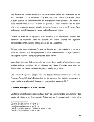 Las donaciones hechas a un menor no emancipado deben ser aceptadas por su
tutor, conforme con los artículos 93525
y 46326
del CCD. Los menores emancipados
pueden aceptar las donaciones con la intervención de su curador. Los padres u
otros ascendientes, aunque vivieran los padres y estos ascendientes no sean
tutores ni curadores, pueden aceptar las donaciones en nombre del menor. Igual
tratamiento se aplica cuando el menor es beneficiario de legado.
Cuando se trata de un legado a título universal o su tutor deben aceptar bajo
beneficio de inventario para no exponer los bienes propios del legatario,
considerado como heredero, a las acciones de los acreedores.
El tutor, bajo autorización del Consejo de Familia, es quien acepta la donación a
favor del interdicto. Los pródigos pueden aceptar una donación o un legado pues no
se exige un curador o consultor judicial en estos casos.
Los establecimientos de beneficencia, los pobres de un pueblo y las instituciones de
utilidad pública requieren de un decreto del Poder Ejecutivo para que las
liberalidades hechas en su beneficio produzcan efectos jurídicos.
Los sordomudos pueden aceptar libre una disposición testamentaria, en opinión de
Artagnan Pérez Méndez27
. En cuanto a las donaciones, ellos pueden aceptar por sí
o por medio de apoderado; interviene un curador si no sabe escribir.28
V. Modos de Disponer a Título Gratuito
Conforme a lo establecido por el artículo 89329
de nuestro Código Civil, sólo hay dos
modos de disponer a título gratuito. Estos son las donaciones entre vivos y los
25
Código Civil Dominicano, op. cit., p. 104.
26
Código Civil Dominicano, op. cit., p. 53.
27
Artagnan Pérez Méndez, op. cit., p. 125.
28
Código Civil de la República Dominicana, op. cit., p. 104.
29
Código Civil Dominicano, op. cit., p. 100.
14
 