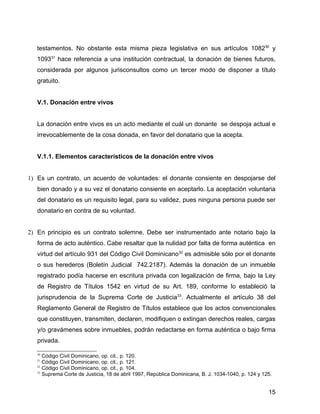 testamentos. No obstante esta misma pieza legislativa en sus artículos 108230
y
109331
hace referencia a una institución contractual, la donación de bienes futuros,
considerada por algunos jurisconsultos como un tercer modo de disponer a título
gratuito.
V.1. Donación entre vivos
La donación entre vivos es un acto mediante el cuál un donante se despoja actual e
irrevocablemente de la cosa donada, en favor del donatario que la acepta.
V.1.1. Elementos característicos de la donación entre vivos
1) Es un contrato, un acuerdo de voluntades: el donante consiente en despojarse del
bien donado y a su vez el donatario consiente en aceptarlo. La aceptación voluntaria
del donatario es un requisito legal, para su validez, pues ninguna persona puede ser
donatario en contra de su voluntad.
2) En principio es un contrato solemne. Debe ser instrumentado ante notario bajo la
forma de acto auténtico. Cabe resaltar que la nulidad por falta de forma auténtica en
virtud del artículo 931 del Código Civil Dominicano32
es admisible sólo por el donante
o sus herederos (Boletín Judicial 742.2187). Además la donación de un inmueble
registrado podía hacerse en escritura privada con legalización de firma, bajo la Ley
de Registro de Títulos 1542 en virtud de su Art. 189, conforme lo estableció la
jurisprudencia de la Suprema Corte de Justicia33
. Actualmente el artículo 38 del
Reglamento General de Registro de Títulos establece que los actos convencionales
que constituyen, transmiten, declaren, modifiquen o extingan derechos reales, cargas
y/o gravámenes sobre inmuebles, podrán redactarse en forma auténtica o bajo firma
privada.
30
Código Civil Dominicano, op. cit., p. 120.
31
Código Civil Dominicano, op. cit., p. 121.
32
Código Civil Dominicano, op. cit., p. 104.
33
Suprema Corte de Justicia, 18 de abril 1997, República Dominicana, B. J. 1034-1040, p. 124 y 125.
15
 