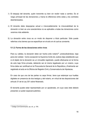 3) El despojo del donante, quién transmite su bien sin recibir nada a cambio. Es el
rasgo principal de las donaciones y marca la diferencia entre estas y los contratos
desinteresados.
4) El donante debe despojarse actual e irrevocablemente: la irrevocabilidad de la
donación si bien es una característica no es aplicable a todas las donaciones como
veremos más adelante.
5) La donación entre vivos es un modo de disponer a título particular. Sólo puede
referirse a los bienes que se especifican en el acto en el cual se consiente.
V.1.2. Forma de las donaciones entre vivos
Para su validez, la donación debe ser hecha ante notario34
, protocolizándose, bajo
pena de nulidad. Como excepción la Suprema Corte de Justicia dejo establecido que
si el objeto de la donación es un inmueble registrado, puede efectuarse en la forma
de acto bajo firma privada, debiendo ser el mismo legalizado por un notario, cuya
firma debe ser certificad en la Procuraduría General de la República y finalmente ser
registrado el acto en la Oficina de Registro Civil y Conservaduría de Hipotecas.
En caso de que una de las partes no sepa firmar, tiene que estampar sus huellas
digitales en presencia de dos testigos y del notario, en virtud de las disposiciones del
artículo 31 de la Ley 301 sobre Notariado.
El donante puede estar representado por un apoderado, en cuyo caso éste deberá
presentar un poder especial auténtico.
34
Código Civil Dominicano, op. cit., p. 104.
16
 