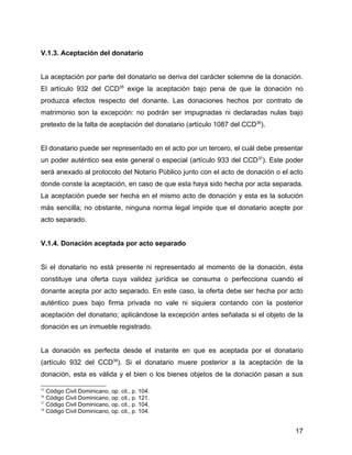 V.1.3. Aceptación del donatario
La aceptación por parte del donatario se deriva del carácter solemne de la donación.
El artículo 932 del CCD35
exige la aceptación bajo pena de que la donación no
produzca efectos respecto del donante. Las donaciones hechos por contrato de
matrimonio son la excepción: no podrán ser impugnadas ni declaradas nulas bajo
pretexto de la falta de aceptación del donatario (artículo 1087 del CCD36
).
El donatario puede ser representado en el acto por un tercero, el cuál debe presentar
un poder auténtico sea este general o especial (artículo 933 del CCD37
). Este poder
será anexado al protocolo del Notario Público junto con el acto de donación o el acto
donde conste la aceptación, en caso de que esta haya sido hecha por acta separada.
La aceptación puede ser hecha en el mismo acto de donación y esta es la solución
más sencilla; no obstante, ninguna norma legal impide que el donatario acepte por
acto separado.
V.1.4. Donación aceptada por acto separado
Si el donatario no está presente ni representado al momento de la donación, ésta
constituye una oferta cuya validez jurídica se consuma o perfecciona cuando el
donante acepta por acto separado. En este caso, la oferta debe ser hecha por acto
auténtico pues bajo firma privada no vale ni siquiera contando con la posterior
aceptación del donatario; aplicándose la excepción antes señalada si el objeto de la
donación es un inmueble registrado.
La donación es perfecta desde el instante en que es aceptada por el donatario
(artículo 932 del CCD38
). Si el donatario muere posterior a la aceptación de la
donación, esta es válida y el bien o los bienes objetos de la donación pasan a sus
35
Código Civil Dominicano, op. cit., p. 104.
36
Código Civil Dominicano, op. cit., p. 121.
37
Código Civil Dominicano, op. cit., p. 104.
38
Código Civil Dominicano, op. cit., p. 104.
17
 