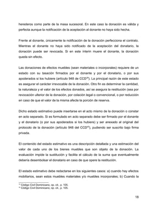 herederos como parte de la masa sucesoral. En este caso la donación es válida y
perfecta aunque la notificación de la aceptación al donante no haya sido hecha.
Frente al donante, únicamente la notificación de la donación perfecciona el contrato.
Mientras el donante no haya sido notificado de la aceptación del donatario, la
donación puede ser revocada. Si en este ínterin muere el donante, la donación
queda sin efecto.
Las donaciones de efectos muebles (sean materiales o incorporales) requiere de un
estado con su tasación firmados por el donante y por el donatario, o por sus
apoderados si los hubiere (artículo 948 de CCD39
). La principal razón de este estado
es asegurar el carácter irrevocable de la donación. Otro fin es determinar la cantidad,
la naturaleza y el valor de los efectos donados, así se asegura la restitución (sea por
revocación ulterior de la donación, por colación legal o convencional, o por reducción
en caso de que el valor de la misma afecte la porción de reserva.
Dicho estado estimativo puede insertarse en el acto mismo de la donación o constar
en acto separado. Si es formulado en acto separado debe ser firmado por el donante
y el donatario (o por sus apoderados si los hubiere) y ser anexado al original del
protocolo de la donación (artículo 948 del CCD40
), pudiendo ser suscrito bajo firma
privada.
El contenido del estado estimativo es una descripción detallada y una estimación del
valor de cada uno de los bienes muebles que son objeto de la donación. La
evaluación impide la sustitución y facilita el cálculo de la suma que eventualmente
debería desembolsar el donatario en caso de que opere la restitución.
El estado estimativo debe redactarse en los siguientes casos: a) cuando hay efectos
mobiliarios, sean estos muebles materiales y/o muebles incorporales; b) Cuando la
39
Código Civil Dominicano, op. cit., p. 105.
40
Código Civil Dominicano, op. cit., p. 105.
18
 