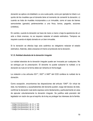 donación se aplica a la totalidad o a una cuota parte, como por ejemplo la mitad o un
quinto de los muebles que el donante tiene al momento de consentir la donación; c)
cuando se trata de muebles incorporados a un inmueble, como el caso de bienes
semovientes (ganado) pertenecientes a una finca, bonos, pagarés, acciones
(créditos).
En cambio, cuando la donación se hace de mano a mano o bajo la apariencia de un
acto a título oneroso, no se requiere redactar el estado estimativo. Tampoco se
requiere cuando el objeto donado en un bien inmueble.
Si la donación se efectúa bajo acto auténtico es obligatorio redactar el estado
estimativo. Además, debe anexarse el mismo al protocolo de la donación.
V.1.5. Nulidad absoluta de la donación irregular
La nulidad absoluta de la donación irregular puede ser invocada por cualquiera. No
se extingue por la prescripción. El donante no puede subsanar la nulidad; si la
donación es nula en la forma debe ser rehecha en forma legal.
La violación a los artículos 93141
, 93242
ó 94843
del CCD conlleva la nulidad de la
donación.
Como excepción, encontramos las disposiciones del artículo 134044
. En virtud de
éste, los herederos y causahabientes del donante pueden, luego del deceso de éste,
confirmar la donación nula tanto expresa como tácitamente y particularmente en aras
de ejecutar voluntariamente la donación irregular. Se justifica está previsión del
legislador en razón de que el espíritu de la ley es proteger los intereses de la familia.
41
Código Civil Dominicano, op. cit., p. 104.
42
Código Civil Dominicano, op. cit., p. 104.
43
Código Civil Dominicano, op. cit., p. 105.
44
Código Civil Dominicano, op. cit., p. 148.
19
 
