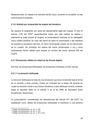 Deseando ésta, en respeto a la voluntad del De Cujus, consentir en cumplirla, no hay
motivos para la anulación.
V.1.6. Nulidad por incapacidad de aceptar del donatario
Se requiere la aceptación por parte del representante legal del incapaz. Si bien el
artículo 1125 del CCD45
aparentemente indica que esta nulidad es relativa y
solamente la pude invocar el incapaz, la jurisprudencia francesa la ha catalogado
como nulidad absoluta. En caso del menor de edad no emancipado o del interdicto
se requiere la aceptación del tutor, el menor emancipado acepta con la intervención
de su curador. Sin embargo, los padres del menor (emancipado o no) u otros
ascendientes tienen calidad para aceptar en nombre del menor (artículo 935 del
CCD46
).
V.2.1 Donaciones válidas sin observar las formas legales
Son tres: las donaciones disfrazadas, las donaciones indirectas y el don manual.
V.2.1.1 La donación disfrazada
La donación disfrazada se trata de una simulación que hace el donante bajo la forma
de un contrato a título oneroso. Puede ser motivada por el deseo del donante de
ocultar la donación frente a sus futuros herederos o para defraudar al fisco, evitando
pagar el impuesto fijado en el artículo 5 de la ley 2569 de Impuestos sobre
Sucesiones y Donaciones.
La jurisprudencia, considerando las disposiciones del artículo 911 del CCD47
ha
establecido como válidas las donaciones disfrazadas si benefician a una persona
45
Código Civil Dominicano, op. cit., p. 124.
46
Código Civil Dominicano, op. cit., p. 104.
47
Código Civil Dominicano, op. cit., p. 101 y 102.
20
 