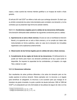 capaz y nulas cuando las mismas intentan gratificar a un incapaz de recibir a título
gratuito.
El artículo 931 del CCD48
se refiere a todo acto que contenga donación. Es decir que
su ámbito comprende los actos instrumentados para constatar una donación y no los
contratos que se presentan bajo forma de carácter distinto.
V.2.1.1.1. Condiciones exigidas para la validez de las donaciones disfrazadas
Una donación disfrazada debe satisfacer las siguientes condiciones para su validez:
1) Apariencia de un acto a título oneroso. El acto es nulo si manifiesta la intención
liberal y no aparenta ser un acto a título oneroso y si no cumple con haber sido
instrumentado en forma auténtica, salvo en caso de la donación de inmuebles
registrados como explicamos anteriormente.
2) Observación de las formas legales para la validez del acto a título oneroso.
3) Cumplimiento de las reglas de fondo de las donaciones. El disfrazamiento no
puede ser hecho para hacer una donación prohibida por la ley o para burlar el
disponible. Se requiere la capacidad de los contratantes y el respeto a la regla
“Dar y retener no vale”.
V.2.1.2. Donaciones indirectas
Son resultantes de actos jurídicos diferentes a los actos de donación pero en los
cuales aparece el animus donandi. Claros ejemplos son: la renuncia a un legado
para beneficiar al colegatario, la renuncia a una sucesión para que recaiga en el
heredero de grado inmediato, la quita o perdón de deuda (artículos 1282 al 1288 del
CCD49
) y la estipulación por otro (formulada en las pólizas de seguro de vida o en los
48
Código Civil Dominicano, op. cit., p. 104.
49
Código Civil Dominicano, op. cit., p. 141 y 142.
21
 