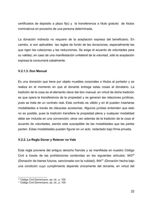 certificados de depósito a plazo fijo) y la transferencia a título gratuito de títulos
nominativos en provecho de una persona determinada.
La donación indirecta no requiere de la aceptación expresa del beneficiario. En
cambio, si son aplicables las reglas de fondo de las donaciones, especialmente las
que rigen las colaciones y las reducciones. Se exige el acuerdo de voluntades para
su validez; en caso de una manifestación unilateral de la voluntad, sólo la aceptación
expresa la consumará cabalmente.
V.2.1.3. Don Manual
Es una donación que tiene por objeto muebles corporales o títulos al portador y se
realiza en el momento en que el donante entrega estas cosas al donatario. La
tradición de la cosa es el elemento clave del don manual, en virtud de dicha tradición
es que opera la transferencia de la propiedad y se generan las relaciones jurídicas,
pues se trata de un contrato real. Este contrato es válido y en él pueden insertarse
modalidades a través de cláusulas accesorias. Algunos juristas entienden que esto
no es posible, pues la tradición transfiere la propiedad plena y cualquier modalidad
debe ser incluida en una convención; otros ven además de la tradición de la cosa el
acuerdo de voluntades, siendo este susceptible de las modalidades que las partes
pacten. Estas modalidades pueden figurar en un acto redactado bajo firma privada.
V.2.2. La Regla Donar y Retener no Vale
Esta regla proviene del antiguo derecho francés y se manifiesta en nuestro Código
Civil a través de las prohibiciones contenidas en los siguientes artículos: 94350
(Donación de bienes futuros, sancionada con la nulidad), 94451
(Donación hecha bajo
una condición cuyo cumplimiento depende únicamente del donante, en virtud del
50
Código Civil Dominicano, op. cit., p. 105.
51
Código Civil Dominicano, op. cit., p. 105.
22
 
