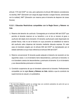 artículo 1174 del CCD52
es nula, pero aplicando el artículo 900 debería considerarse
no escrita), 94553
(Donación con carga de pagar deudas o cargas futuras, sancionada
con la nulidad), 94654
(Donación con reserva para el donante de disponer de cosas
futuras).
V.2.2.1. Cláusulas Restrictivas compatibles con la Regla Donar y Retener no
Vale
1) Reserva del derecho de usufructo: Consagrada por el artículo 949 del CCD55
que
permite al donante reservar en su beneficio o en el de un tercero el goce o
usufructo del objeto de la donación. El donante usufructuario está dispensado de
prestar fianza, más no así el tercero en cuyo provecho se estableció la reserva
del usufructo salvo dispensa del donante mediante cláusula expresa. En este
caso el inventario exigido por el artículo 600 del CCD56
es reemplazado por el
estado estimativo al que hace referencia el artículo 948 del CCD57
.
2) Retorno convencional: El donante puede estipular el derecho de reversión en los
siguientes casos: i) si el donatario tiene descendencia y premuere al donante; ii)
si el donatario carece de descendientes y premuere al donante: iii) si el donatario
y sus descendientes premueren al donante.
3) Condición suspensiva de que el donatario sobrevivirá al donante: Perfectamente
compatible con la regla Donar y Retener no Vale, debido a que la condición de
supervivencia es casual y no potestativa.
52
“Es nula toda obligación cuando se contrajo bajo una condición potestativa de parte del que se
obliga”, Código Civil Dominicano, op. cit., p. 129.
53
Código Civil Dominicano, op. cit., p. 105.
54
Código Civil Dominicano, op. cit., p. 105.
55
Código Civil Dominicano, op. cit., p. 105 y 106.
56
Código Civil Dominicano, op. cit., p. 69.
57
Código Civil Dominicano, op. cit., p. 105.
23
 