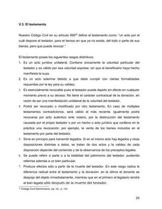 V.3. El testamento
Nuestro Código Civil en su artículo 89558
define el testamento como: “un acto por el
cuál dispone el testador, para el tiempo en que ya no exista, del todo o parte de sus
bienes, pero que puede revocar.”
El testamento posee los siguientes rasgos distintivos:
1. Es un acto jurídico unilateral. Contiene únicamente la voluntad particular del
testador y es válido por esa voluntad expresa, sin que el beneficiario haya hecho
manifiesta la suya.
2. Es un acto solemne debido a que debe cumplir con ciertas formalidades
requeridas por la ley para su validez.
3. Es esencialmente revocable pues el testador puede dejarlo sin efecto en cualquier
momento previo a su deceso. No tiene el carácter contractual de la donación, en
razón de ser una manifestación unilateral de la voluntad del testador.
4. Podrá ser revocado o modificado por otro testamento. En caso de múltiples
testamentos contradictorios, será válido el más reciente. Igualmente podrá
revocarse por acto auténtico ante notario, por la destrucción del testamento
causada por el propio testador o por un hecho o acto jurídico que conlleve en la
práctica una revocación; por ejemplo, la venta de los bienes incluidos en el
testamento por parte del testador.
5. Sirve en principio para transmitir legados. Si en el mismo acto hay legados y otras
disposiciones distintas a éstos, se tratan de dos actos y la validez de cada
disposición depende del contenido y de la observancia de los preceptos legales.
6. Se puede referir a parte o a la totalidad del patrimonio del testador, pudiendo
referirse además a un bien particular.
7. Produce efectos sólo a partir de la muerte del testador. En este rasgo radica la
diferencia radical entre el testamento y la donación: en la última el donante se
despoja del objeto inmediatamente, mientras que en el primero el legatario tendrá
el bien legado sólo después de la muerte del testador.
58
Código Civil Dominicano, op. cit., p. 100.
24
 