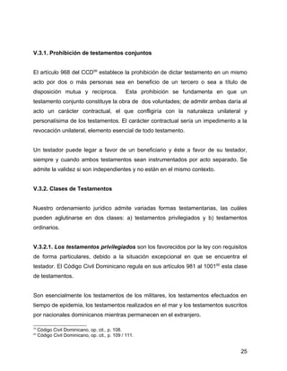 V.3.1. Prohibición de testamentos conjuntos
El artículo 968 del CCD59
establece la prohibición de dictar testamento en un mismo
acto por dos o más personas sea en beneficio de un tercero o sea a título de
disposición mutua y recíproca. Esta prohibición se fundamenta en que un
testamento conjunto constituye la obra de dos voluntades; de admitir ambas daría al
acto un carácter contractual, el que confligiría con la naturaleza unilateral y
personalísima de los testamentos. El carácter contractual sería un impedimento a la
revocación unilateral, elemento esencial de todo testamento.
Un testador puede legar a favor de un beneficiario y éste a favor de su testador,
siempre y cuando ambos testamentos sean instrumentados por acto separado. Se
admite la validez si son independientes y no están en el mismo contexto.
V.3.2. Clases de Testamentos
Nuestro ordenamiento jurídico admite variadas formas testamentarias, las cuáles
pueden aglutinarse en dos clases: a) testamentos privilegiados y b) testamentos
ordinarios.
V.3.2.1. Los testamentos privilegiados son los favorecidos por la ley con requisitos
de forma particulares, debido a la situación excepcional en que se encuentra el
testador. El Código Civil Dominicano regula en sus artículos 981 al 100160
esta clase
de testamentos.
Son esencialmente los testamentos de los militares, los testamentos efectuados en
tiempo de epidemia, los testamentos realizados en el mar y los testamentos suscritos
por nacionales dominicanos mientras permanecen en el extranjero.
59
Código Civil Dominicano, op. cit., p. 108.
60
Código Civil Dominicano, op. cit., p. 109 / 111.
25
 