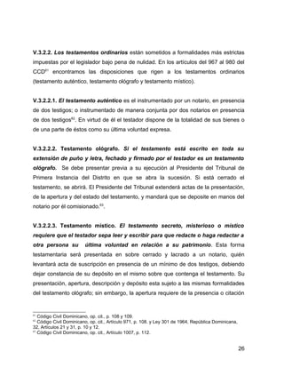V.3.2.2. Los testamentos ordinarios están sometidos a formalidades más estrictas
impuestas por el legislador bajo pena de nulidad. En los artículos del 967 al 980 del
CCD61
encontramos las disposiciones que rigen a los testamentos ordinarios
(testamento auténtico, testamento ológrafo y testamento místico).
V.3.2.2.1. El testamento auténtico es el instrumentado por un notario, en presencia
de dos testigos; o instrumentado de manera conjunta por dos notarios en presencia
de dos testigos62
. En virtud de él el testador dispone de la totalidad de sus bienes o
de una parte de éstos como su última voluntad expresa.
V.3.2.2.2. Testamento ológrafo. Si el testamento está escrito en toda su
extensión de puño y letra, fechado y firmado por el testador es un testamento
ológrafo. Se debe presentar previa a su ejecución al Presidente del Tribunal de
Primera Instancia del Distrito en que se abra la sucesión. Si está cerrado el
testamento, se abrirá. El Presidente del Tribunal extenderá actas de la presentación,
de la apertura y del estado del testamento, y mandará que se deposite en manos del
notario por él comisionado.63
.
V.3.2.2.3. Testamento místico. El testamento secreto, misterioso o místico
requiere que el testador sepa leer y escribir para que redacte o haga redactar a
otra persona su última voluntad en relación a su patrimonio. Esta forma
testamentaria será presentada en sobre cerrado y lacrado a un notario, quién
levantará acta de suscripción en presencia de un mínimo de dos testigos, debiendo
dejar constancia de su depósito en el mismo sobre que contenga el testamento. Su
presentación, apertura, descripción y depósito esta sujeto a las mismas formalidades
del testamento ológrafo; sin embargo, la apertura requiere de la presencia o citación
61
Código Civil Dominicano, op. cit., p. 108 y 109.
62
Código Civil Dominicano, op. cit., Artículo 971, p. 108. y Ley 301 de 1964, República Dominicana,
32, Artículos 21 y 31, p. 10 y 12.
63
Código Civil Dominicano, op. cit., Artículo 1007, p. 112.
26
 