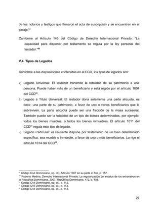 de los notarios y testigos que firmaron el acta de suscripción y se encuentren en el
paraje.64
Conforme al Artículo 146 del Código de Derecho Internacional Privado: “La
capacidad para disponer por testamento se regula por la ley personal del
testador.”65
V.4. Tipos de Legados
Conforme a las disposiciones contenidas en el CCD, los tipos de legados son:
a) Legado Universal: El testador transmite la totalidad de su patrimonio a una
persona. Puede haber más de un beneficiario y está regido por el artículo 1004
del CCD66
.
b) Legado a Título Universal: El testador dona solamente una parte alícuota, es
decir, una parte de su patrimonio, a favor de uno o varios beneficiarios que le
sobreviven. La parte alícuota puede ser una fracción de la masa sucesoral.
También puede ser la totalidad de un tipo de bienes determinados, por ejemplo,
todos los bienes muebles, o todos los bienes inmuebles. El artículo 1011 del
CCD67
regula este tipo de legado.
c) Legado Particular: el causante dispone por testamento de un bien determinado
específico, sea mueble o inmueble, a favor de uno o más beneficiarios. Lo rige el
artículo 1014 del CCD68
.
64
Código Civil Dominicano, op. cit., Artículo 1007 en su parte in fine, p. 112.
65
Roberto Medina, Derecho Internacional Privado: La regularización del estatus de los extranjeros en
la Republica Dominicana, 2007, República Dominicana, 472, p. 408.
66
Código Civil Dominicano, op. cit., p. 112.
67
Código Civil Dominicano, op. cit., p. 113.
68
Código Civil Dominicano, op. cit., p. 113.
27
 