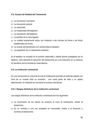 V.5. Causas de Nulidad del Testamento
a) La revocación voluntaria;
b) La revocación judicial;
c) La caducidad;
d) La incapacidad del legatario;
e) La repudiación del legatario;
f) La pérdida de la cosa legada;
g) La nulidad propiamente dicha, por violación a las normas de forma y de fondo
establecidas por la ley;
h) La muerte del beneficiario con anterioridad al testador;
i) La expedición de un testamento posterior.
Si el testador se excedió en la porción disponible y afectó bienes protegidos por la
legítima, será afectada la ejecución del testamento por una reducción en su alcance
en beneficio de los herederos reservatarios.
V.6. La institución contractual
Es una convención en virtud de la cuál el instituyente promete al instituido dejarle a la
hora de su muerte toda su sucesión, una cuota parte de ésta o un objeto
determinado. El instituido se convierte en sucesor del difunto.
V.6.1. Rasgos distintivos de la institución contractual
Los rasgos distintivos de la institución contractual son los siguientes:
a) La transmisión de los bienes se produce al morir el instituyente, similar al
testamento.
b) Es un contrato y una vez aceptado es irrevocable, similar a la donación y
contrario al testamento.
28
 