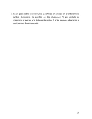 c) Es un pacto sobre sucesión futura y prohibido en principio en el ordenamiento
jurídico dominicano. Es admitido en dos situaciones: 1) por contrato de
matrimonio a favor de uno de los contrayentes; 2) entre esposos, adquiriendo la
particularidad de ser revocable.
29
 