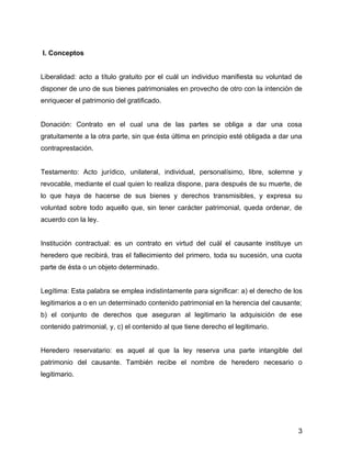 I. Conceptos
Liberalidad: acto a título gratuito por el cuál un individuo manifiesta su voluntad de
disponer de uno de sus bienes patrimoniales en provecho de otro con la intención de
enriquecer el patrimonio del gratificado.
Donación: Contrato en el cual una de las partes se obliga a dar una cosa
gratuitamente a la otra parte, sin que ésta última en principio esté obligada a dar una
contraprestación.
Testamento: Acto jurídico, unilateral, individual, personalísimo, libre, solemne y
revocable, mediante el cual quien lo realiza dispone, para después de su muerte, de
lo que haya de hacerse de sus bienes y derechos transmisibles, y expresa su
voluntad sobre todo aquello que, sin tener carácter patrimonial, queda ordenar, de
acuerdo con la ley.
Institución contractual: es un contrato en virtud del cuál el causante instituye un
heredero que recibirá, tras el fallecimiento del primero, toda su sucesión, una cuota
parte de ésta o un objeto determinado.
Legítima: Esta palabra se emplea indistintamente para significar: a) el derecho de los
legitimarios a o en un determinado contenido patrimonial en la herencia del causante;
b) el conjunto de derechos que aseguran al legitimario la adquisición de ese
contenido patrimonial, y, c) el contenido al que tiene derecho el legitimario.
Heredero reservatario: es aquel al que la ley reserva una parte intangible del
patrimonio del causante. También recibe el nombre de heredero necesario o
legitimario.
3
 