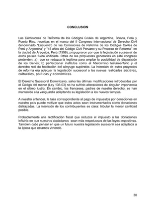 CONCLUSION
Las Comisiones de Reforma de los Códigos Civiles de Argentina, Bolivia, Perú y
Puerto Rico, reunidas en el marco del II Congreso Internacional de Derecho Civil
denominado "Encuentro de las Comisiones de Reforma de los Códigos Civiles de
Perú y Argentina" y "15 años del Código Civil Peruano y su Proceso de Reforma" en
la ciudad de Arequipa, Perú (1999), propugnaron por que la legislación sucesoral de
estos países fuera unificada. Otras de las propuestas generadas en este congreso
pretenden: a) que se reduzca la legítima para ampliar la posibilidad de disposición
de los bienes; b) perfeccionar institutos como el fideicomiso testamentario y el
derecho real de habitación del cónyuge supérstite. La intención de estos proyectos
de reforma era adecuar la legislación sucesoral a las nuevas realidades sociales,
culturales, políticas y económicas.
El Derecho Sucesoral Dominicano, salvo las últimas modificaciones introducidas por
el Código del menor (Ley 136-03) no ha sufrido alteraciones de singular importancia
en el último lustro. En cambio, los franceses, padres de nuestro derecho, se han
mantenido a la vanguardia adaptando su legislación a los nuevos tiempos.
A nuestro entender, la tasa correspondiente al pago de impuestos por donaciones en
nuestro país puede motivar que estos actos sean instrumentados como donaciones
disfrazadas. La intención de los contribuyentes es clara: tributar la menor cantidad
posible.
Probablemente una rectificación fiscal que reduzca el impuesto a las donaciones
influiría en que nuestros ciudadanos sean más respetuosos de las leyes impositivas.
También cabe pensar en que un futuro nuestra legislación sucesoral sea adaptada a
la época que estamos viviendo.
30
 