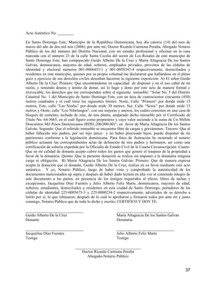 Acto Auténtico No. ________
En Santo Domingo Este, Municipio de la República Dominicana, hoy día catorce (14) del mes de
marzo del año de dos mil seis (2006), por ante mí, Doctor Ricardo Carmona Peralta, Abogado Notario
Público de los del número del Distrito Nacional, con mi estudio profesional y oficinas en la casa
marcada con el número 23 de la calle Santa Cecilia del sector de Los Rosales de este municipio de
Santo Domingo Este, han comparecido Guido Alberto De la Cruz y María Altagracia De los Santos
Galván, dominicanos, mayores de edad, solteros, empleados privados, provistos de las cédulas de
identidad y electoral números 001-0066453-1 y 001-0058343-4 respectivamente, domiciliados y
residentes en este municipio, quienes por su propia voluntad me declararon que hallándose en el pleno
goce y ejercicio de sus derechos civiles deseaban hacerme la siguiente exposición: A) El señor Guido
Alberto De la Cruz: Primero: Que encontrándome en capacidad de disponer y en el uso cabal de mi
razón, y teniendo deseos y ánimo de donar, así lo hago y dono por este acto de manera formal e
irrevocable, los derechos que me corresponden sobre el siguiente inmueble: “Solar No. 5 del Distrito
Catastral No. 1 del Municipio de Santo Domingo Este, con un área de cuatrocientos cincuenta (450)
metros cuadrados y el cuál tiene los siguientes límites: Norte, Calle “Primera” por donde mide 15
metros; Este, calle “Las Ninfas” por donde mide 30 metros; Sur, Calle “Sexta” por donde mide 15
metros y Oeste, calle “Los Nibelungos”, con sus mejoras y anexos, los cuáles consisten en una casa de
bloques de cemento, techada de zinc, de una planta, amparado dicho inmueble por el Certificado de
Título No. 64-5065, en el cuál figuro como propietario y cuyo valor asciende a la suma de Un Millón
Doscientos Mil Pesos Dominicanos (RD$1,200,000.00)”; en favor de María Altagracia De los Santos
Galván. Segundo: Que el referido inmueble se encuentra libre de cargas y gravámenes. Tercero: Que al
haber fallecido mis padres, por ser hijo único y no haber procreado hijos, puedo disponer de mi
patrimonio conforme a la legislación dominicana. Para fines de ilustración he mostrado al notario
público actuante las correspondientes actas de defunción de mis padres y hermanos, así como una
certificación de soltería expedida por la Oficialía de Estado Civil de la Cuarta Circunscripción. Cuarto:
Que en mi calidad de donante acepto cubrir todos los gastos que genere el traspaso de la propiedad a
favor de la donataria. Quinto: Que la presente donación se realiza sin imponer a la donataria ninguna
carga ni obligación. B) María Altagracia De los Santos Galván: Primero: Que de manera expresa
acepta la donación que el donante, Guido Alberto De la Cruz, realiza en su favor mediante este acto
auténtico. Y yo, Notario Público, luego de haber visto y comprobado la autenticidad de los
documentos mencionados up supra y después de haber dado lectura en alta voz al contenido íntegro de
este documento a las partes, en presencia de los testigos requeridos al efecto, libres de tachas y
excepciones, Jacqueline Díaz Fuentes y Julio Alberto Feliz Marte, dominicanos, mayores de edad,
solteros, estudiantes, domiciliados y residentes en esta ciudad de Santo Domingo, portadores de las
cédulas de identidad 225-0005675-3 y 225-0000234-2 respectivamente, advertidos de su derecho a
leerlo por sí, lo que rehúsaron, después de lo cuál lo aprobaron y firmaron todos por ante mí y junto
conmigo, Notario Público que de todo lo dicho y escrito, CERTIFICO Y DOY FE:
_____________________________ _____________________________
Guido Alberto De la Cruz María Altagracia De los Santos Galván
Donante Donataria
_____________________________ _____________________________
Jacqueline Díaz Fuentes Julio Alberto Feliz Marte
Testigo Testigo
_________________________________
Doctor Ricardo Carmona Peralta
Abogado-Notario Público
37
 