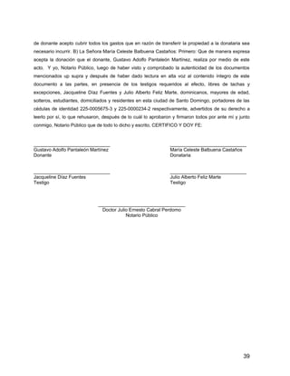 de donante acepto cubrir todos los gastos que en razón de transferir la propiedad a la donataria sea
necesario incurrir. B) La Señora María Celeste Balbuena Castaños: Primero: Que de manera expresa
acepta la donación que el donante, Gustavo Adolfo Pantaleón Martínez, realiza por medio de este
acto. Y yo, Notario Público, luego de haber visto y comprobado la autenticidad de los documentos
mencionados up supra y después de haber dado lectura en alta voz al contenido íntegro de este
documento a las partes, en presencia de los testigos requeridos al efecto, libres de tachas y
excepciones, Jacqueline Díaz Fuentes y Julio Alberto Feliz Marte, dominicanos, mayores de edad,
solteros, estudiantes, domiciliados y residentes en esta ciudad de Santo Domingo, portadores de las
cédulas de identidad 225-0005675-3 y 225-0000234-2 respectivamente, advertidos de su derecho a
leerlo por sí, lo que rehusaron, después de lo cuál lo aprobaron y firmaron todos por ante mí y junto
conmigo, Notario Público que de todo lo dicho y escrito, CERTIFICO Y DOY FE:
_____________________________ _____________________________
Gustavo Adolfo Pantaleón Martínez María Celeste Balbuena Castaños
Donante Donataria
_____________________________ _____________________________
Jacqueline Díaz Fuentes Julio Alberto Feliz Marte
Testigo Testigo
_________________________________
Doctor Julio Ernesto Cabral Perdomo
Notario Público
39
 