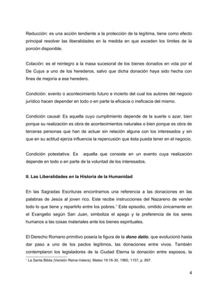 Reducción: es una acción tendiente a la protección de la legítima, tiene como efecto
principal resolver las liberalidades en la medida en que exceden los límites de la
porción disponible.
Colación: es el reintegro a la masa sucesoral de los bienes donados en vida por el
De Cujus a uno de los herederos, salvo que dicha donación haya sido hecha con
fines de mejoría a ese heredero.
Condición: evento o acontecimiento futuro e incierto del cual los autores del negocio
jurídico hacen depender en todo o en parte la eficacia o ineficacia del mismo.
Condición causal: Es aquella cuyo cumplimiento depende de la suerte o azar, bien
porque su realización es obra de acontecimientos naturales o bien porque es obra de
terceras personas que han de actuar sin relación alguna con los interesados y sin
que en su actitud ejerza influencia la repercusión que ésta pueda tener en el negocio.
Condición potestativa: Es aquella que consiste en un evento cuya realización
depende en todo o en parte de la voluntad de los interesados.
II. Las Liberalidades en la Historia de la Humanidad
En las Sagradas Escrituras encontramos una referencia a las donaciones en las
palabras de Jesús al joven rico. Este recibe instrucciones del Nazareno de vender
todo lo que tiene y repartirlo entre los pobres.1
Este episodio, omitido únicamente en
el Evangelio según San Juan, simboliza el apego y la preferencia de los seres
humanos a las cosas materiales ante los bienes espirituales.
El Derecho Romano primitivo poseía la figura de la dono datio, que evolucionó hasta
dar paso a uno de los pactos legítimos, las donaciones entre vivos. También
contemplaron los legisladores de la Ciudad Eterna la donación entre esposos, la
1
La Santa Biblia (Versión Reina-Valera), Mateo 19:16-30, 1960, 1157, p. 897.
4
 