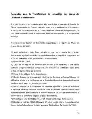 Requisitos para la Transferencia de Inmuebles por causa de
Donación o Testamento
Si el bien donado es un inmueble registrado, se solicitará el traspaso al Registro de
Títulos correspondiente. En caso contrario, o sea si el inmueble no ha sido saneado,
la inscripción debe realizarse en la Conservaduría de Hipotecas de la provincia. En
todo caso debe efectuarse el depósito de todos los documentos que sustentan la
donación.
A continuación se detallan los documentos requeridos por el Registro de Títulos en
el caso de una donación:
1-) Acto auténtico o bajo firma privada en que se consiente la donación,
debidamente legalizado en la Procuraduría General de la República y registrado en
la Oficina de Registro Civil y Conservaduría de Hipotecas.
2-) Duplicado del Dueño.
3-) Copia de las cédulas de identidad del donante y del donatario; si una de las
partes es una persona moral, se requiere Acta de Asamblea certificada y copia de la
cédula del representante de la misma.
4-) Copia de las cédulas de los depositantes.
5-) Recibo de pago del Impuesto sobre la Vivienda Suntuaria y Solares Urbanos no
edificados, al día, o la certificación de la Dirección General de Impuestos Internos
donde conste la exención de dicho Impuesto.
6-) Recibo de pago del 25% del valor del inmueble objeto de la donación, conforme
al artículo 6 de la Ley 25-69 de Impuestos sobre Sucesiones y Donaciones en caso
de ser residente o domiciliados en el territorio nacional. En caso de tener domicilio o
residencia en el extranjero, pagarán el doble de esta tarifa.
7-) Un sello por valor de RD$30.00 (Ley 91-83 sobre el Colegio de Abogados)
8-) Recibo por valor de RD$20.00 (Ley 33-91 sobre sueldo mínimo mensual para los
Jueces de los Tribunales de Justicia) por cada Duplicado de Certificado de Título.
42
 