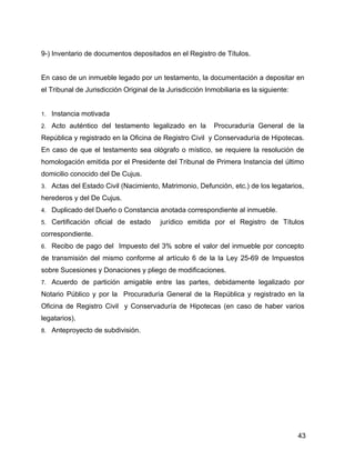 9-) Inventario de documentos depositados en el Registro de Títulos.
En caso de un inmueble legado por un testamento, la documentación a depositar en
el Tribunal de Jurisdicción Original de la Jurisdicción Inmobiliaria es la siguiente:
1. Instancia motivada
2. Acto auténtico del testamento legalizado en la Procuraduría General de la
República y registrado en la Oficina de Registro Civil y Conservaduría de Hipotecas.
En caso de que el testamento sea ológrafo o místico, se requiere la resolución de
homologación emitida por el Presidente del Tribunal de Primera Instancia del último
domicilio conocido del De Cujus.
3. Actas del Estado Civil (Nacimiento, Matrimonio, Defunción, etc.) de los legatarios,
herederos y del De Cujus.
4. Duplicado del Dueño o Constancia anotada correspondiente al inmueble.
5. Certificación oficial de estado jurídico emitida por el Registro de Títulos
correspondiente.
6. Recibo de pago del Impuesto del 3% sobre el valor del inmueble por concepto
de transmisión del mismo conforme al artículo 6 de la la Ley 25-69 de Impuestos
sobre Sucesiones y Donaciones y pliego de modificaciones.
7. Acuerdo de partición amigable entre las partes, debidamente legalizado por
Notario Público y por la Procuraduría General de la República y registrado en la
Oficina de Registro Civil y Conservaduría de Hipotecas (en caso de haber varios
legatarios).
8. Anteproyecto de subdivisión.
43
 
