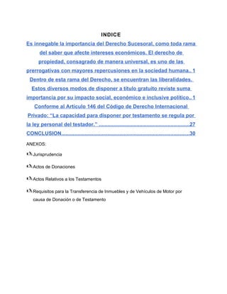 INDICE
Es innegable la importancia del Derecho Sucesoral, como toda rama
del saber que afecte intereses económicos. El derecho de
propiedad, consagrado de manera universal, es uno de las
prerrogativas con mayores repercusiones en la sociedad humana.. 1
Dentro de esta rama del Derecho, se encuentran las liberalidades.
Estos diversos modos de disponer a título gratuito reviste suma
importancia por su impacto social, económico e inclusive político.. 1
Conforme al Artículo 146 del Código de Derecho Internacional
Privado: “La capacidad para disponer por testamento se regula por
la ley personal del testador.” ..............................................................27
CONCLUSION........................................................................................30
ANEXOS:
Jurisprudencia
Actos de Donaciones
Actos Relativos a los Testamentos
Requisitos para la Transferencia de Inmuebles y de Vehículos de Motor por
causa de Donación o de Testamento
 