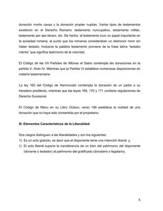 donación mortis causa y la donación propter nuptias. Varios tipos de testamentos
existieron en el Derecho Romano: testamento nuncupativo, testamento militar,
testamento per aes libram, etc. De hecho, el testamento tuvo un papel importante en
la sociedad romana, al punto que los romanos consideraban un deshonor morir sin
haber testado. Inclusive la palabra testamento proviene de la frase latina “testatio
mentis” que significa testimonio de la voluntad.
El Código de las VII Partidas de Alfonso el Sabio contempla las donaciones en la
partida V, título IV. Mientras que la Partida VI establece numerosas disposiciones en
materia testamentaria.
La ley 165 del Código de Hammurabi contempla la donación de un padre a su
heredero predilecto, mientras que las leyes 166, 170 y 171 contiene regulaciones de
Derecho Sucesoral.
El Código de Manu en su Libro Octavo, verso 199 establece la nulidad de una
donación que no haya sido consentida por el propietario.
III. Elementos Característicos de la Liberalidad
Dos rasgos distinguen a las liberalidades y son los siguientes:
1) Es un acto gratuito, es decir que el disponente tiene una intención liberal: y,
2) El acto liberal supone la transferencia de un bien del patrimonio del disponente
(donante o testador) al patrimonio del gratificado (donatario o legatario).
5
 