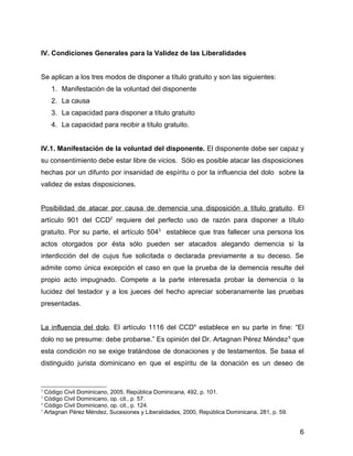IV. Condiciones Generales para la Validez de las Liberalidades
Se aplican a los tres modos de disponer a título gratuito y son las siguientes:
1. Manifestación de la voluntad del disponente
2. La causa
3. La capacidad para disponer a título gratuito
4. La capacidad para recibir a título gratuito.
IV.1. Manifestación de la voluntad del disponente. El disponente debe ser capaz y
su consentimiento debe estar libre de vicios. Sólo es posible atacar las disposiciones
hechas por un difunto por insanidad de espíritu o por la influencia del dolo sobre la
validez de estas disposiciones.
Posibilidad de atacar por causa de demencia una disposición a título gratuito. El
artículo 901 del CCD2
requiere del perfecto uso de razón para disponer a título
gratuito. Por su parte, el artículo 5043
establece que tras fallecer una persona los
actos otorgados por ésta sólo pueden ser atacados alegando demencia si la
interdicción del de cujus fue solicitada o declarada previamente a su deceso. Se
admite como única excepción el caso en que la prueba de la demencia resulte del
propio acto impugnado. Compete a la parte interesada probar la demencia o la
lucidez del testador y a los jueces del hecho apreciar soberanamente las pruebas
presentadas.
La influencia del dolo. El artículo 1116 del CCD4
establece en su parte in fine: “El
dolo no se presume: debe probarse.” Es opinión del Dr. Artagnan Pérez Méndez5
que
esta condición no se exige tratándose de donaciones y de testamentos. Se basa el
distinguido jurista dominicano en que el espíritu de la donación es un deseo de
2
Código Civil Dominicano, 2005, República Dominicana, 492, p. 101.
3
Código Civil Dominicano, op. cit., p. 57.
4
Código Civil Dominicano, op. cit., p. 124.
5
Artagnan Pérez Méndez, Sucesiones y Liberalidades, 2000, República Dominicana, 281, p. 59.
6
 