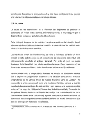 beneficencia (la gratuitad o animus donandi) y ésta figura jurídica pierde su esencia
si la voluntad ha sido provocada por maniobras dolosas.
IV.2. La causa
La causa de las liberalidades es la intención del disponente de gratificar al
beneficiario sin recibir nada a cambio. De manera general, el fin perseguido por el
disponente es enriquecer gratuitamente al beneficiario.
Cabe distinguir la causa de los móviles. La primera reside en la intención liberal,
mientras que los móviles motivan esta intención. A pesar de que los motivos sean
falsos o ilícitos la liberalidad es válida.
Los móviles se toman en consideración y se anula la liberalidad por tener un móvil
inmoral o ilícito, debido a que en el pensamiento del disponente este móvil está
intrínsecamente vinculado al animus donandi. Por ende el móvil no puede
desligarse de la liberalidad y en efecto constituye la causa. Estos casos son: a) las
donaciones entre concubinos: y b) las liberalidades hechas a un hijo adulterino.
Para el primer caso, la jurisprudencia francesa ha anulado las donaciones hechas
con el objetivo de proporcionar estabilidad a la situación concubinaria. Inclusive
jurisprudencia de la Cámara Penal de nuestra Suprema Corte de Justicia6
ha
reconocido la unión consensual como una modalidad familiar, siempre y cuando
cumpla ciertas características. En este sentido y con base en una sentencia emitida
en fecha 7 de mayo del 2004 por la Primera Sala de la Cámara Civil y Comercial del
Juzgado de Primera Instancia del Distrito Nacional (la cual ordena la partición de la
comunidad de bienes entre concubinos), algunos jurisconsultos dominicanos son de
opinión que aplicarían para los unidos consensualmente las misma prohibiciones que
para los cónyuges en materia de liberalidades.
6
Suprema Corte de Justicia, Sentencia No. 44, 17 de octubre 1968, República Dominicana, B. J.
1091.
7
 
