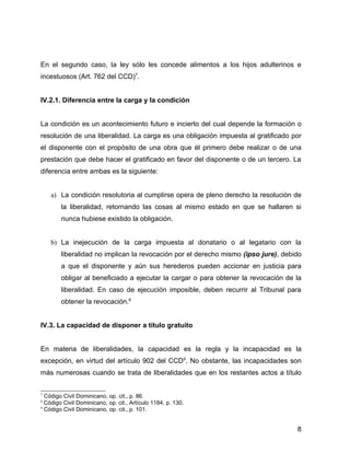 En el segundo caso, la ley sólo les concede alimentos a los hijos adulterinos e
incestuosos (Art. 762 del CCD)7
.
IV.2.1. Diferencia entre la carga y la condición
La condición es un acontecimiento futuro e incierto del cual depende la formación o
resolución de una liberalidad. La carga es una obligación impuesta al gratificado por
el disponente con el propósito de una obra que él primero debe realizar o de una
prestación que debe hacer el gratificado en favor del disponente o de un tercero. La
diferencia entre ambas es la siguiente:
a) La condición resolutoria al cumplirse opera de pleno derecho la resolución de
la liberalidad, retornando las cosas al mismo estado en que se hallaren si
nunca hubiese existido la obligación.
b) La inejecución de la carga impuesta al donatario o al legatario con la
liberalidad no implican la revocación por el derecho mismo (ipso jure), debido
a que el disponente y aún sus herederos pueden accionar en justicia para
obligar al beneficiado a ejecutar la cargar o para obtener la revocación de la
liberalidad. En caso de ejecución imposible, deben recurrir al Tribunal para
obtener la revocación.8
IV.3. La capacidad de disponer a título gratuito
En materia de liberalidades, la capacidad es la regla y la incapacidad es la
excepción, en virtud del artículo 902 del CCD9
. No obstante, las incapacidades son
más numerosas cuando se trata de liberalidades que en los restantes actos a título
7
Código Civil Dominicano, op. cit., p. 86.
8
Código Civil Dominicano, op. cit., Artículo 1184, p. 130.
9
Código Civil Dominicano, op. cit., p. 101.
8
 