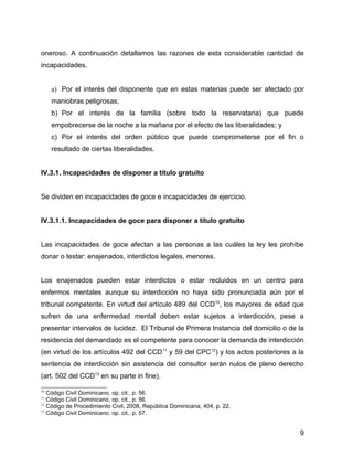 oneroso. A continuación detallamos las razones de esta considerable cantidad de
incapacidades.
a) Por el interés del disponente que en estas materias puede ser afectado por
maniobras peligrosas;
b) Por el interés de la familia (sobre todo la reservataria) que puede
empobrecerse de la noche a la mañana por el efecto de las liberalidades; y
c) Por el interés del orden público que puede comprometerse por el fin o
resultado de ciertas liberalidades.
IV.3.1. Incapacidades de disponer a título gratuito
Se dividen en incapacidades de goce e incapacidades de ejercicio.
IV.3.1.1. Incapacidades de goce para disponer a título gratuito
Las incapacidades de goce afectan a las personas a las cuáles la ley les prohíbe
donar o testar: enajenados, interdictos legales, menores.
Los enajenados pueden estar interdictos o estar recluidos en un centro para
enfermos mentales aunque su interdicción no haya sido pronunciada aún por el
tribunal competente. En virtud del artículo 489 del CCD10
, los mayores de edad que
sufren de una enfermedad mental deben estar sujetos a interdicción, pese a
presentar intervalos de lucidez. El Tribunal de Primera Instancia del domicilio o de la
residencia del demandado es el competente para conocer la demanda de interdicción
(en virtud de los artículos 492 del CCD11
y 59 del CPC12
) y los actos posteriores a la
sentencia de interdicción sin asistencia del consultor serán nulos de pleno derecho
(art. 502 del CCD13
en su parte in fine).
10
Código Civil Dominicano, op. cit., p. 56.
11
Código Civil Dominicano, op. cit., p. 56.
12
Código de Procedimiento Civil, 2008, República Dominicana, 404, p. 22.
13
Código Civil Dominicano, op. cit., p. 57.
9
 