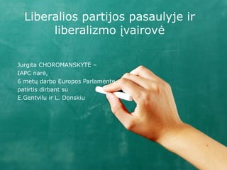 Liberalios partijos pasaulyje ir
       liberalizmo įvairovė

Jurgita CHOROMANSKYTĖ –
IAPC narė,
6 metų darbo Europos Parlamente
patirtis dirbant su
E.Gentvilu ir L. Donskiu
 