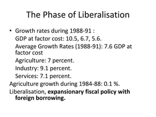 The Phase of Liberalisation
• Growth rates during 1988-91 :
GDP at factor cost: 10.5, 6.7, 5.6.
Average Growth Rates (1988-91): 7.6 GDP at
factor cost
Agriculture: 7 percent.
Industry: 9.1 percent.
Services: 7.1 percent.
Agriculture growth during 1984-88: 0.1 %.
Liberalisation, expansionary fiscal policy with
foreign borrowing.
 