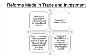 Reforms Made in Trade and Investment
Removal of
Quantitative
restrictions and
on imports and
exports
Removal of
Export Duties to
increase
competitive of
Indian goods in
International
market.
Import Licensing
was abolished
except in case of
hazardous and
environmentally
sensitive
industries.
Reduction in
Import duties.
 